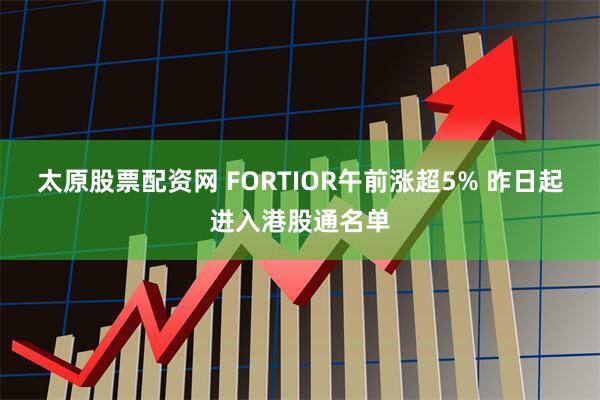 太原股票配资网 FORTIOR午前涨超5% 昨日起进入港股通名单