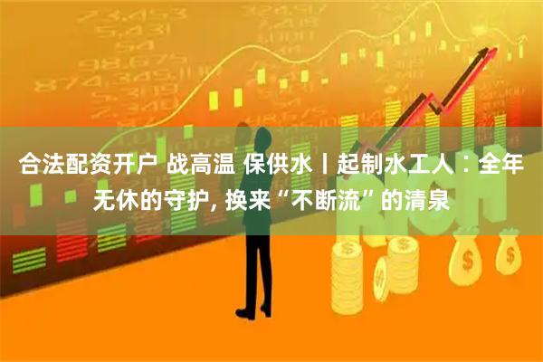合法配资开户 战高温 保供水丨起制水工人∶全年无休的守护, 换来“不断流”的清泉