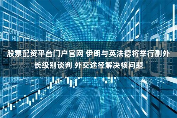 股票配资平台门户官网 伊朗与英法德将举行副外长级别谈判 外交途径解决核问题