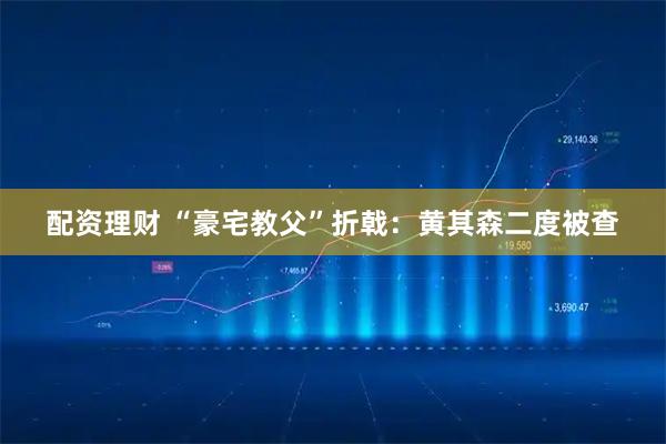 配资理财 “豪宅教父”折戟：黄其森二度被查