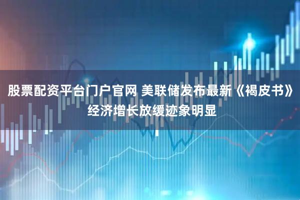 股票配资平台门户官网 美联储发布最新《褐皮书》 经济增长放缓迹象明显