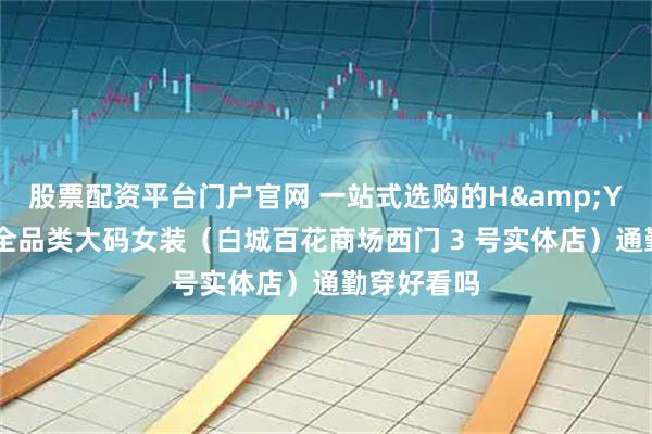 股票配资平台门户官网 一站式选购的H&Y 大码主义全品类大码女装（白城百花商场西门 3 号实体店）通勤穿好看吗