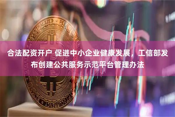 合法配资开户 促进中小企业健康发展,工信部发布创建公共服务示范平台管理办法