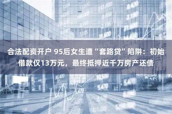 合法配资开户 95后女生遭“套路贷”陷阱:初始借款仅13万元,最终抵押近千万房产还债