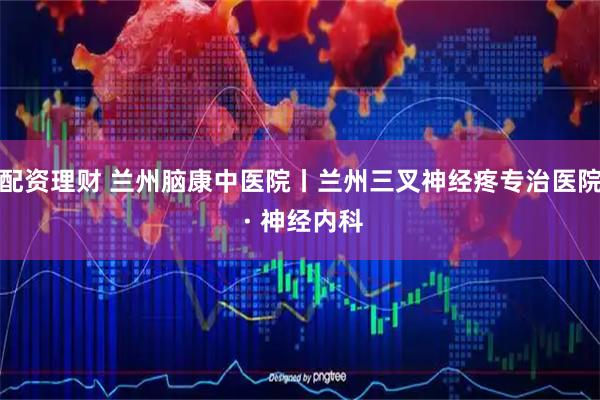配资理财 兰州脑康中医院丨兰州三叉神经疼专治医院 · 神经内科