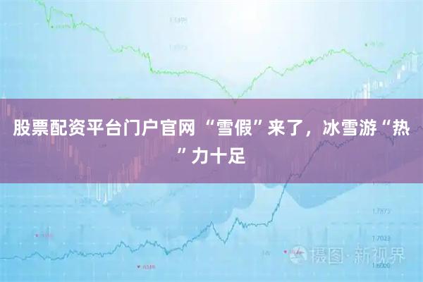 股票配资平台门户官网 “雪假”来了，冰雪游“热”力十足