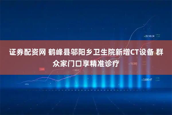 证券配资网 鹤峰县邬阳乡卫生院新增CT设备 群众家门口享精准诊疗