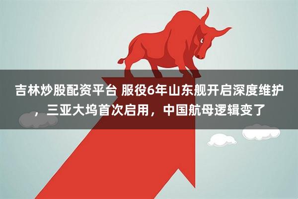 吉林炒股配资平台 服役6年山东舰开启深度维护，三亚大坞首次启用，中国航母逻辑变了