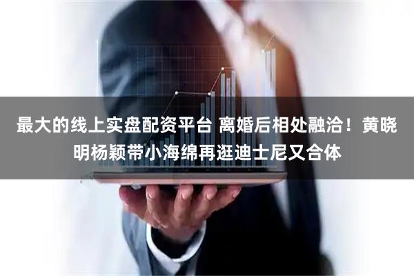 最大的线上实盘配资平台 离婚后相处融洽！黄晓明杨颖带小海绵再逛迪士尼又合体