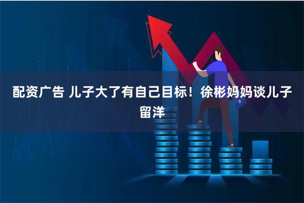 配资广告 儿子大了有自己目标！徐彬妈妈谈儿子留洋