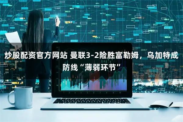 炒股配资官方网站 曼联3-2险胜富勒姆，乌加特成防线“薄弱环节”