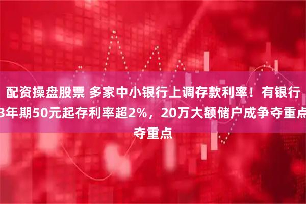 配资操盘股票 多家中小银行上调存款利率！有银行3年期50元起存利率超2%，20万大额储户成争夺重点