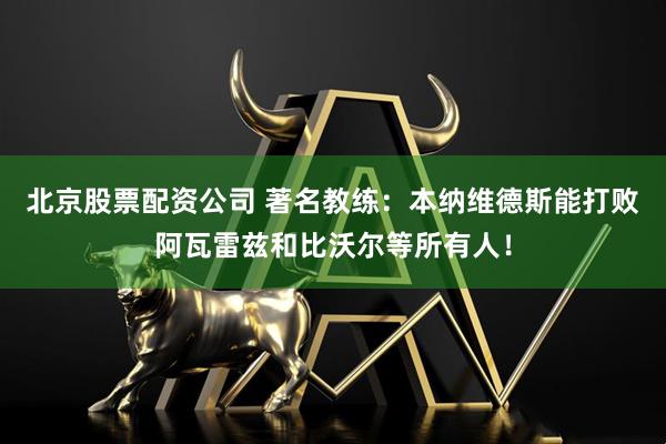 北京股票配资公司 著名教练：本纳维德斯能打败阿瓦雷兹和比沃尔等所有人！