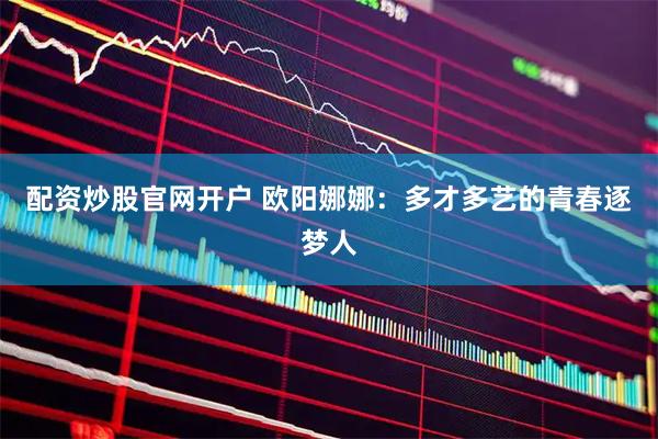 配资炒股官网开户 欧阳娜娜：多才多艺的青春逐梦人