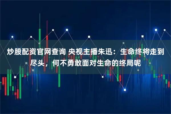 炒股配资官网查询 央视主播朱迅:生命终将走到尽头,何不勇敢面对生命的终局呢