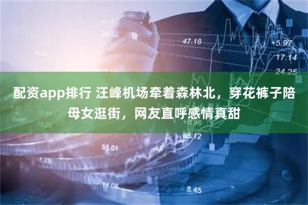 配资app排行 汪峰机场牵着森林北，穿花裤子陪母女逛街，网友直呼感情真甜