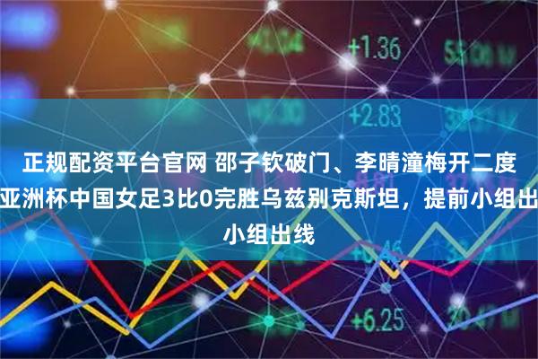 正规配资平台官网 邵子钦破门、李晴潼梅开二度，亚洲杯中国女足3比0完胜乌兹别克斯坦，提前小组出线