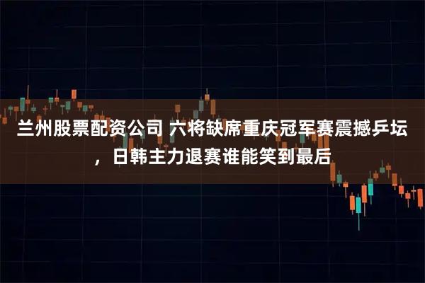 兰州股票配资公司 六将缺席重庆冠军赛震撼乒坛，日韩主力退赛谁能笑到最后