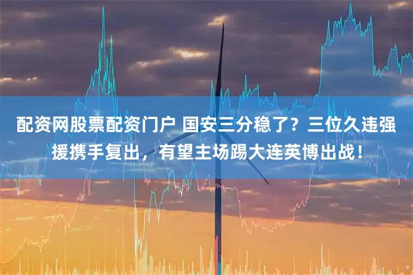 配资网股票配资门户 国安三分稳了？三位久违强援携手复出，有望主场踢大连英博出战！