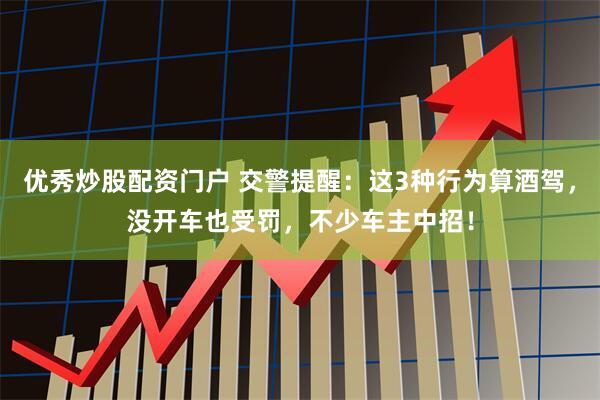 优秀炒股配资门户 交警提醒：这3种行为算酒驾，没开车也受罚，不少车主中招！