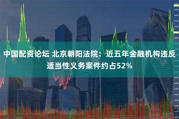 中国配资论坛 北京朝阳法院：近五年金融机构违反适当性义务案件约占52%