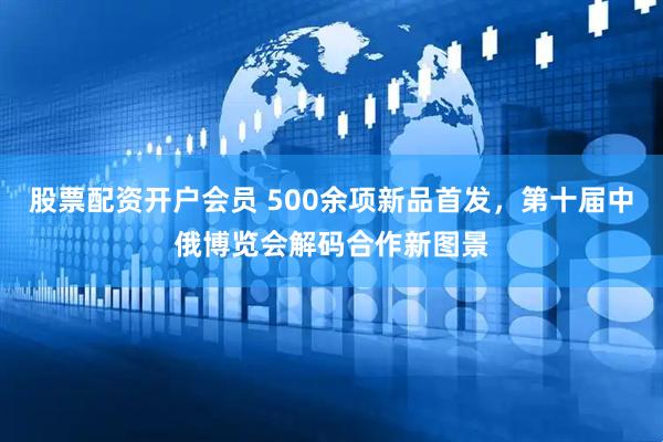 股票配资开户会员 500余项新品首发，第十届中俄博览会解码合作新图景