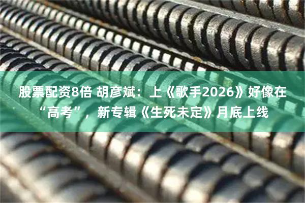 股票配资8倍 胡彦斌：上《歌手2026》好像在“高考”，新专辑《生死未定》月底上线