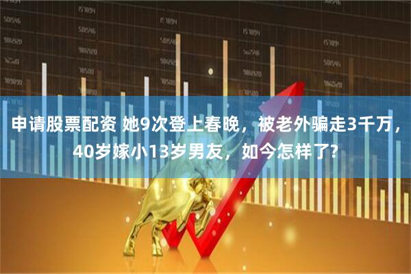 申请股票配资 她9次登上春晚，被老外骗走3千万，40岁嫁小13岁男友，如今怎样了?