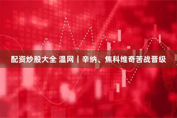 配资炒股大全 温网｜辛纳、焦科维奇苦战晋级