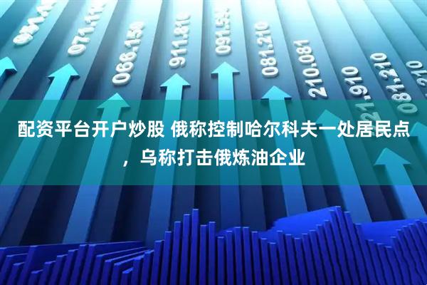 配资平台开户炒股 俄称控制哈尔科夫一处居民点，乌称打击俄炼油企业