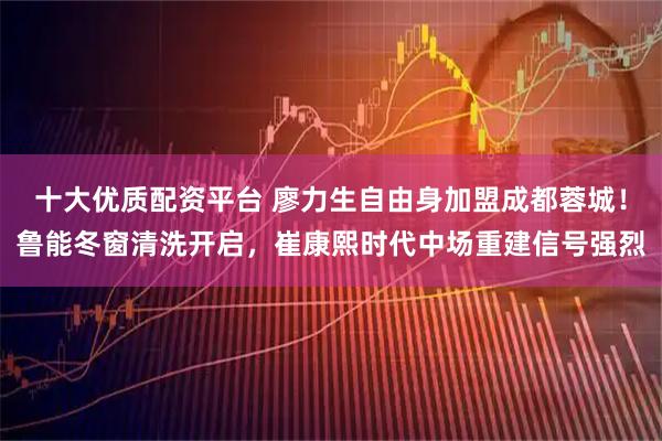 十大优质配资平台 廖力生自由身加盟成都蓉城！鲁能冬窗清洗开启，崔康熙时代中场重建信号强烈
